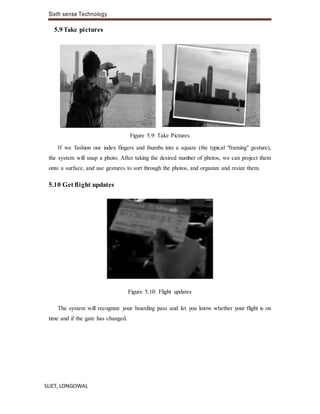 Sixth sense Technology
SLIET, LONGOWAL
5.9 Take pictures
Figure 5.9: Take Pictures
If we fashion our index fingers and thumbs into a square (the typical "framing" gesture),
the system will snap a photo. After taking the desired number of photos, we can project them
onto a surface, and use gestures to sort through the photos, and organize and resize them.
5.10 Get flight updates
Figure 5.10: Flight updates
The system will recognize your boarding pass and let you know whether your flight is on
time and if the gate has changed.
 