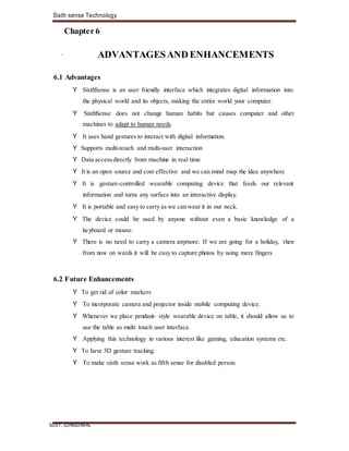Sixth sense Technology
SLIET, LONGOWAL
Chapter 6
. ADVANTAGESANDENHANCEMENTS
6.1 Advantages
Y SixthSense is an user friendly interface which integrates digital information into
the physical world and its objects, making the entire world your computer.
Y SixthSense does not change human habits but causes computer and other
machines to adapt to human needs.
Y It uses hand gestures to interact with digital information.
Y Supports multi-touch and multi-user interaction
Y Data accessdirectly from machine in real time
Y It is an open source and cost effective and we can mind map the idea anywhere
Y It is gesture-controlled wearable computing device that feeds our relevant
information and turns any surface into an interactive display.
Y It is portable and easy to carry as we can wear it in our neck.
Y The device could be used by anyone without even a basic knowledge of a
keyboard or mouse.
Y There is no need to carry a camera anymore. If we are going for a holiday, then
from now on wards it will be easy to capture photos by using mere fingers
6.2 Future Enhancements
Y To get rid of color markers
Y To incorporate camera and projector inside mobile computing device.
Y Whenever we place pendant- style wearable device on table, it should allow us to
use the table as multi touch user interface.
Y Applying this technology in various interest like gaming, education systems etc.
Y To have 3D gesture tracking.
Y To make sixth sense work as fifth sense for disabled person.
 
