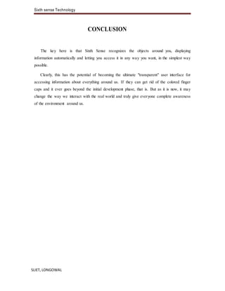 Sixth sense Technology
SLIET, LONGOWAL
CONCLUSION
The key here is that Sixth Sense recognizes the objects around you, displaying
information automatically and letting you access it in any way you want, in the simplest way
possible.
Clearly, this has the potential of becoming the ultimate "transparent" user interface for
accessing information about everything around us. If they can get rid of the colored finger
caps and it ever goes beyond the initial development phase, that is. But as it is now, it may
change the way we interact with the real world and truly give everyone complete awareness
of the environment around us.
 
