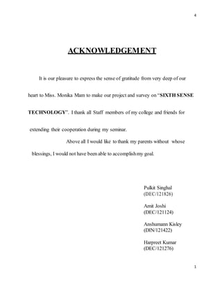 4
1
ACKNOWLEDGEMENT
It is our pleasure to express the sense of gratitude from very deep of our
heart to Miss. Monika Mam to make our project and survey on “SIXTH SENSE
TECHNOLOGY”. I thank all Staff members of my college and friends for
extending their cooperation during my seminar.
Above all I would like to thank my parents without whose
blessings, I would not have been able to accomplishmy goal.
Pulkit Singhal
(DEC/121826)
Amit Joshi
(DEC/121124)
Anshumann Kisley
(DIN/121422)
Harpreet Kumar
(DEC/121276)
 