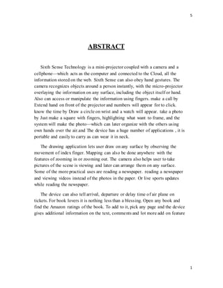 5
1
ABSTRACT
Sixth Sense Technology is a mini-projector coupled with a camera and a
cellphone—which acts as the computer and connected to the Cloud, all the
information stored on the web. Sixth Sense can also obey hand gestures. The
camera recognizes objects around a person instantly, with the micro-projector
overlaying the information on any surface, including the object itself or hand.
Also can access or manipulate the information using fingers. make a call by
Extend hand on front of the projector and numbers will appear for to click.
know the time by Draw a circle on wrist and a watch will appear. take a photo
by Just make a square with fingers, highlighting what want to frame, and the
system will make the photo—which can later organize with the others using
own hands over the air.and The device has a huge number of applications , it is
portable and easily to carry as can wear it in neck.
The drawing application lets user draw on any surface by observing the
movement of index finger. Mapping can also be done anywhere with the
features of zooming in or zooming out. The camera also helps user to take
pictures of the scene is viewing and later can arrange them on any surface.
Some of the more practical uses are reading a newspaper. reading a newspaper
and viewing videos instead of the photos in the paper. Or live sports updates
while reading the newspaper.
The device can also tell arrival, departure or delay time of air plane on
tickets. For book lovers it is nothing less than a blessing. Open any book and
find the Amazon ratings of the book. To add to it, pick any page and the device
gives additional information on the text, comments and lot more add on feature
 