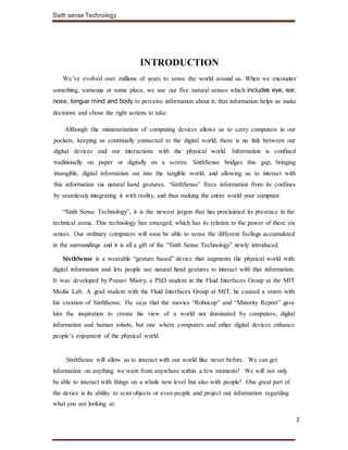 Sixth sense Technology
2
INTRODUCTION
We’ve evolved over millions of years to sense the world around us. When we encounter
something, someone or some place, we use our five natural senses which includes eye, ear,
nose, tongue mind and body to perceive information about it; that information helps us make
decisions and chose the right actions to take.
Although the miniaturization of computing devices allows us to carry computers in our
pockets, keeping us continually connected to the digital world, there is no link between our
digital devices and our interactions with the physical world. Information is confined
traditionally on paper or digitally on a screen. SixthSense bridges this gap, bringing
intangible, digital information out into the tangible world, and allowing us to interact with
this information via natural hand gestures. ‘SixthSense’ frees information from its confines
by seamlessly integrating it with reality, and thus making the entire world your computer.
“Sixth Sense Technology”, it is the newest jargon that has proclaimed its presence in the
technical arena. This technology has emerged, which has its relation to the power of these six
senses. Our ordinary computers will soon be able to sense the different feelings accumulated
in the surroundings and it is all a gift of the ”Sixth Sense Technology” newly introduced.
SixthSense is a wearable “gesture based” device that augments the physical world with
digital information and lets people use natural hand gestures to interact with that information.
It was developed by Pranav Mistry, a PhD student in the Fluid Interfaces Group at the MIT
Media Lab. A grad student with the Fluid Interfaces Group at MIT, he caused a storm with
his creation of SixthSense. He says that the movies “Robocop” and “Minority Report” gave
him the inspiration to create his view of a world not dominated by computers, digital
information and human robots, but one where computers and other digital devices enhance
people’s enjoyment of the physical world.
SixthSense will allow us to interact with our world like never before. We can get
information on anything we want from anywhere within a few moments! We will not only
be able to interact with things on a whole new level but also with people! One great part of
the device is its ability to scan objects or even people and project out information regarding
what you are looking at.
 