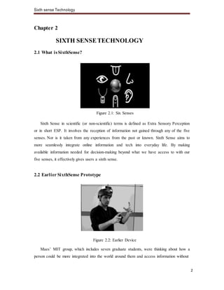 Sixth sense Technology
2
Chapter 2
SIXTH SENSETECHNOLOGY
2.1 What isSixthSense?
Figure 2.1: Six Senses
Sixth Sense in scientific (or non-scientific) terms is defined as Extra Sensory Perception
or in short ESP. It involves the reception of information not gained through any of the five
senses. Nor is it taken from any experiences from the past or known. Sixth Sense aims to
more seamlessly integrate online information and tech into everyday life. By making
available information needed for decision-making beyond what we have access to with our
five senses, it effectively gives users a sixth sense.
2.2 Earlier SixthSense Prototype
Figure 2.2: Earlier Device
Maes’ MIT group, which includes seven graduate students, were thinking about how a
person could be more integrated into the world around them and access information without
 