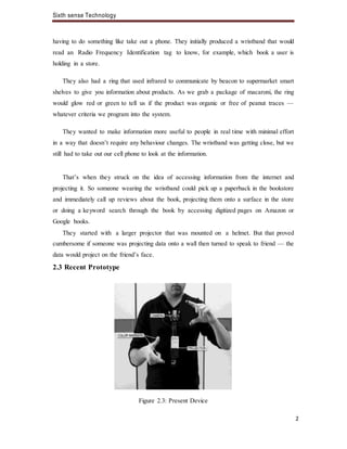 Sixth sense Technology
2
having to do something like take out a phone. They initially produced a wristband that would
read an Radio Frequency Identification tag to know, for example, which book a user is
holding in a store.
They also had a ring that used infrared to communicate by beacon to supermarket smart
shelves to give you information about products. As we grab a package of macaroni, the ring
would glow red or green to tell us if the product was organic or free of peanut traces —
whatever criteria we program into the system.
They wanted to make information more useful to people in real time with minimal effort
in a way that doesn’t require any behaviour changes. The wristband was getting close, but we
still had to take out our cell phone to look at the information.
That’s when they struck on the idea of accessing information from the internet and
projecting it. So someone wearing the wristband could pick up a paperback in the bookstore
and immediately call up reviews about the book, projecting them onto a surface in the store
or doing a keyword search through the book by accessing digitized pages on Amazon or
Google books.
They started with a larger projector that was mounted on a helmet. But that proved
cumbersome if someone was projecting data onto a wall then turned to speak to friend — the
data would project on the friend’s face.
2.3 Recent Prototype
Figure 2.3: Present Device
 
