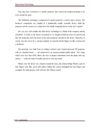 Sixth sense Technology
SLIET, LONGOWAL
Now they have switched to a smaller projector and created the pendant prototype to be
worn around the neck.
The SixthSense prototype is composed of a pocket projector, a mirror and a camera. The
hardware components are coupled in a pendant-like mobile wearable device. Both the
projector and the camera are connected to the mobile computing device in the user’s pocket.
We can very well consider the Sixth Sense Technology as a blend of the computer and the
cell phone. It works as the device associated to it is hanged around the neck of a person and
thus the projection starts by means of the micro projector attached to the device. Therefore, in
course, you turn out to be a moving computer in yourself and the fingers act like a mouse and
a keyboard.
The prototype was built from an ordinary webcam and a battery-powered 3M projector,
with an attached mirror — all connected to an internet-enabled mobile phone. The setup,
which costs less than $350, allows the user to project information from the phone onto any
surface — walls, the body of another person or even your hand.
Mistry wore the device on a lanyard around his neck, and colored Magic Marker caps on
four fingers (red, blue, green and yellow) helped the camera distinguish the four fingers and
recognize his hand gestures with software that Mistry created.
 