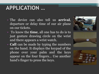 APPLICATION …
• The device can also tell us arrival,
departure or delay time of our air plane
on our tickets.
• To know the time, all one has to do is to
just gesture drawing circle on the wrist
and there appears a wrist watch.
• Call can be made by typing the numbers
on the hand. It displays the keypad of the
phone over your palm and the keys
appear on the four fingers… Use another
hand’s finger to press the keys.
 