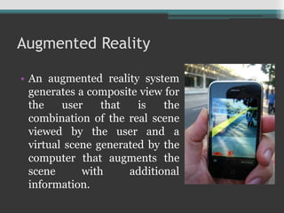 Augmented Reality
• An augmented reality system
generates a composite view for
the user that is the
combination of the real scene
viewed by the user and a
virtual scene generated by the
computer that augments the
scene with additional
information.
 
