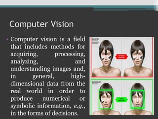 Computer Vision
• Computer vision is a field
that includes methods for
acquiring, processing,
analyzing, and
understanding images and,
in general, high-
dimensional data from the
real world in order to
produce numerical or
symbolic information, e.g.,
in the forms of decisions.
 