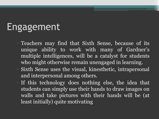 Engagement
▫ Teachers may find that Sixth Sense, because of its
unique ability to work with many of Gardner’s
multiple intelligences, will be a catalyst for students
who might otherwise remain unengaged in learning.
▫ Sixth Sense uses the visual, kinesthetic, intrapersonal
and interpersonal among others.
▫ If this technology does nothing else, the idea that
students can simply use their hands to draw images on
walls and take pictures with their hands will be (at
least initially) quite motivating
 