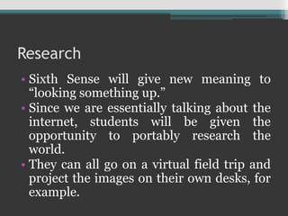 Research
• Sixth Sense will give new meaning to
“looking something up.”
• Since we are essentially talking about the
internet, students will be given the
opportunity to portably research the
world.
• They can all go on a virtual field trip and
project the images on their own desks, for
example.
 