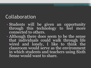 Collaboration
• Students will be given an opportunity
through this technology to feel more
connected to others.
• Although there does seem to be the sense
that individuals could walk through life
wired and lonely, I like to think the
classroom would serve as the environment
in which students and teachers using Sixth
Sense would want to share.
 