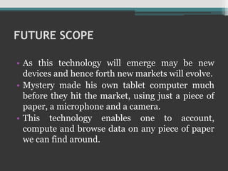 FUTURE SCOPE
• As this technology will emerge may be new
devices and hence forth new markets will evolve.
• Mystery made his own tablet computer much
before they hit the market, using just a piece of
paper, a microphone and a camera.
• This technology enables one to account,
compute and browse data on any piece of paper
we can find around.
 