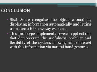 CONCLUSION
• Sixth Sense recognizes the objects around us,
displaying information automatically and letting
us to access it in any way we need.
• This prototype implements several applications
that demonstrate the usefulness, viability and
flexibility of the system, allowing us to interact
with this information via natural hand gestures.
 