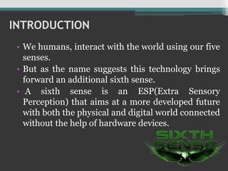 INTRODUCTION
• We humans, interact with the world using our five
senses.
• But as the name suggests this technology brings
forward an additional sixth sense.
• A sixth sense is an ESP(Extra Sensory
Perception) that aims at a more developed future
with both the physical and digital world connected
without the help of hardware devices.
 