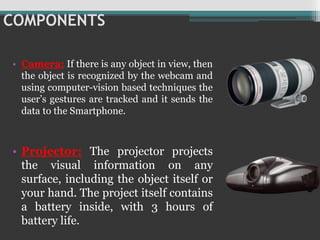 COMPONENTS
• Camera: If there is any object in view, then
the object is recognized by the webcam and
using computer-vision based techniques the
user’s gestures are tracked and it sends the
data to the Smartphone.
• Projector: The projector projects
the visual information on any
surface, including the object itself or
your hand. The project itself contains
a battery inside, with 3 hours of
battery life.
 