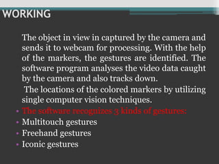 WORKING
The object in view in captured by the camera and
sends it to webcam for processing. With the help
of the markers, the gestures are identified. The
software program analyses the video data caught
by the camera and also tracks down.
The locations of the colored markers by utilizing
single computer vision techniques.
• The software recognizes 3 kinds of gestures:
• Multitouch gestures
• Freehand gestures
• Iconic gestures
 