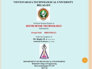 1
VISVESVARAYA TECHNOLOGICAL UNIVERSITY
BELAGAVI
Technical Seminar Report on
SIXTH SENSE TECHNOLOGY
Submitted by
Pranit Patil 4BB15ME412
Under the Guidance of
Mr. Raghu M. J. M.Tech (Ph.d)
Assistant Professor (Sr. Grade)
DEPARTMENT OF MECHANICAL ENGINEERING
Bahubali College of Engineering
Shravanabelagola-573 135
2017-18
 