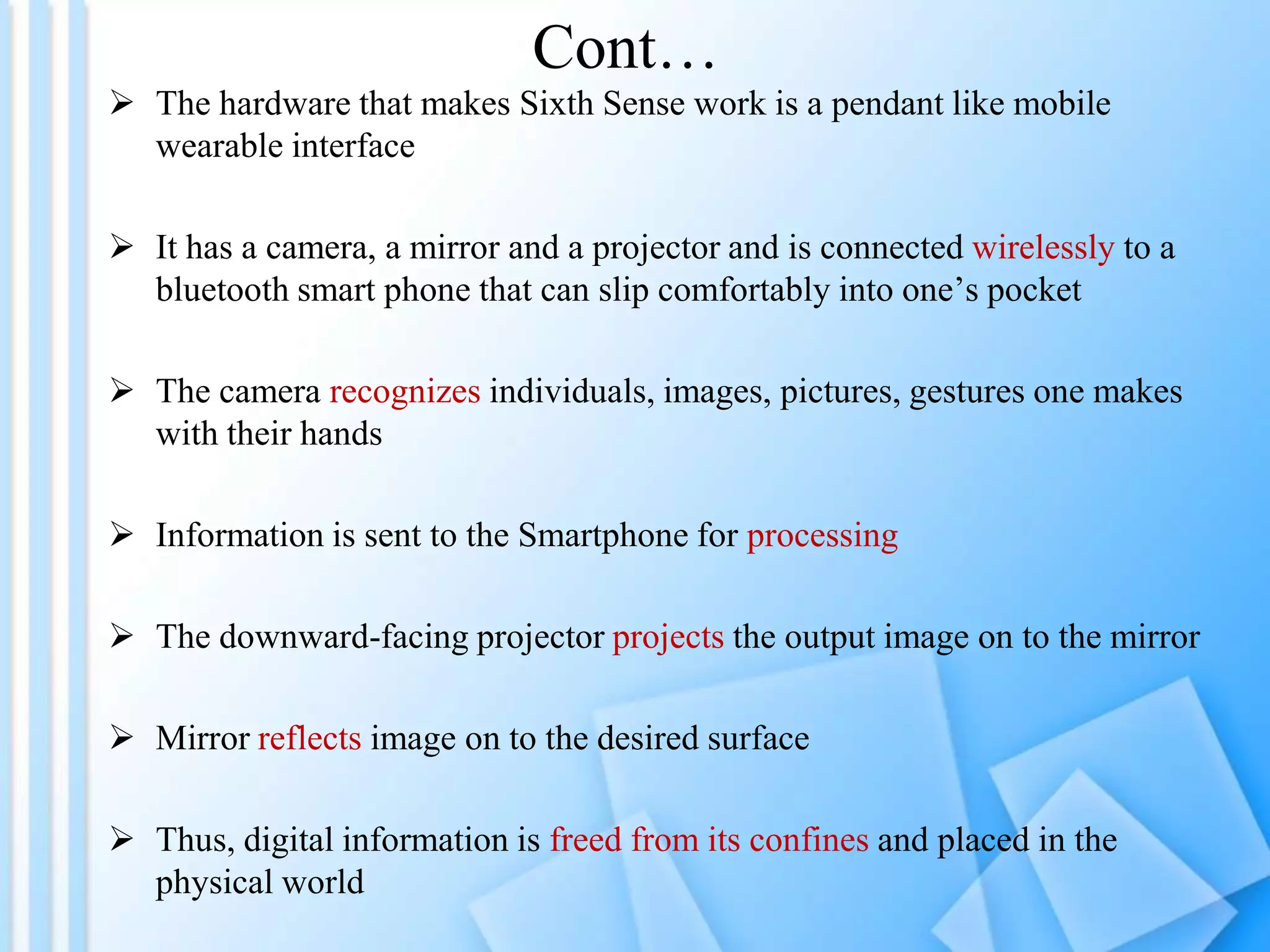 Cont…
 The hardware that makes Sixth Sense work is a pendant like mobile
  wearable interface

 It has a camera, a mirror and a projector and is connected wirelessly to a
  bluetooth smart phone that can slip comfortably into one’s pocket

 The camera recognizes individuals, images, pictures, gestures one makes
  with their hands

 Information is sent to the Smartphone for processing

 The downward-facing projector projects the output image on to the mirror

 Mirror reflects image on to the desired surface

 Thus, digital information is freed from its confines and placed in the
  physical world
 
