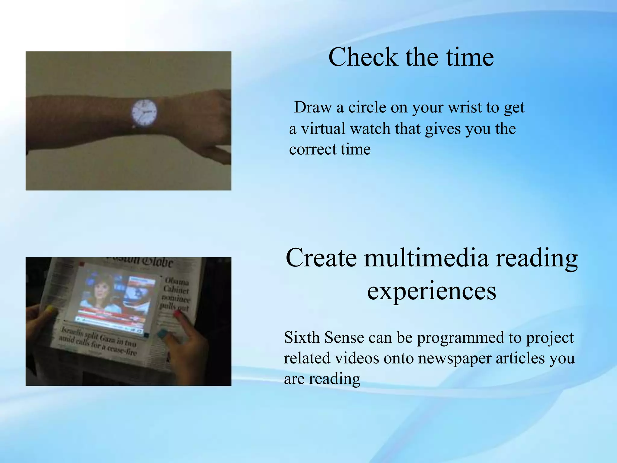 Check the time
 Draw a circle on your wrist to get
a virtual watch that gives you the
correct time




Create multimedia reading
       experiences
Sixth Sense can be programmed to project
related videos onto newspaper articles you
are reading
 