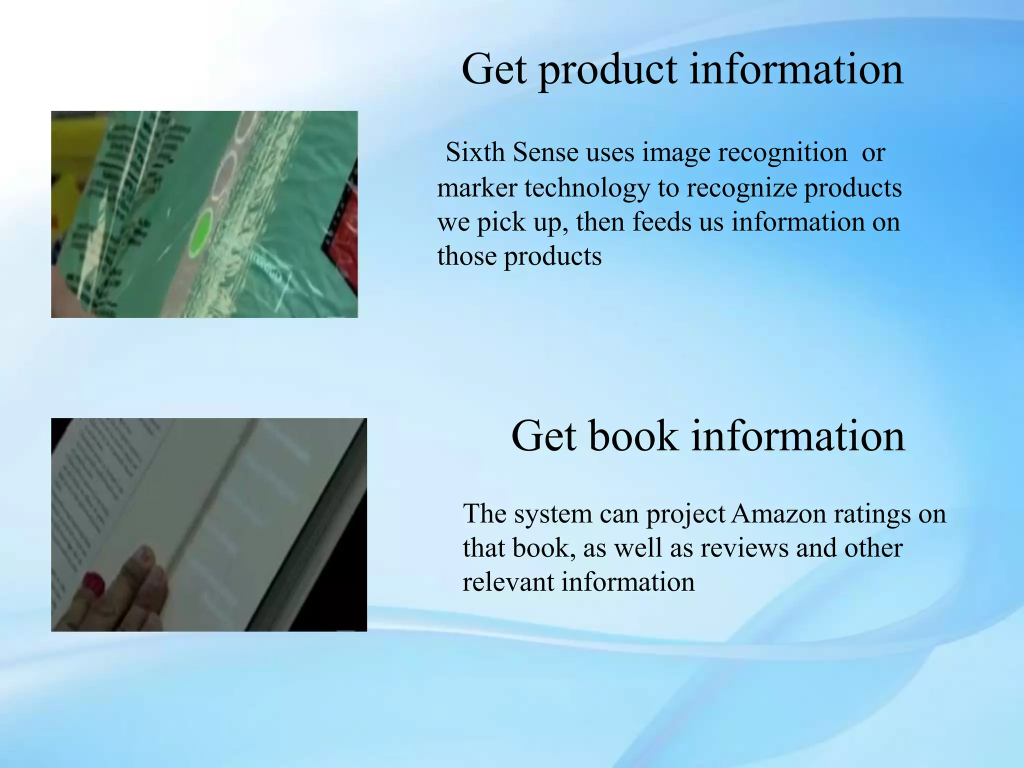 Get product information
 Sixth Sense uses image recognition or
marker technology to recognize products
we pick up, then feeds us information on
those products




      Get book information
  The system can project Amazon ratings on
  that book, as well as reviews and other
  relevant information
 