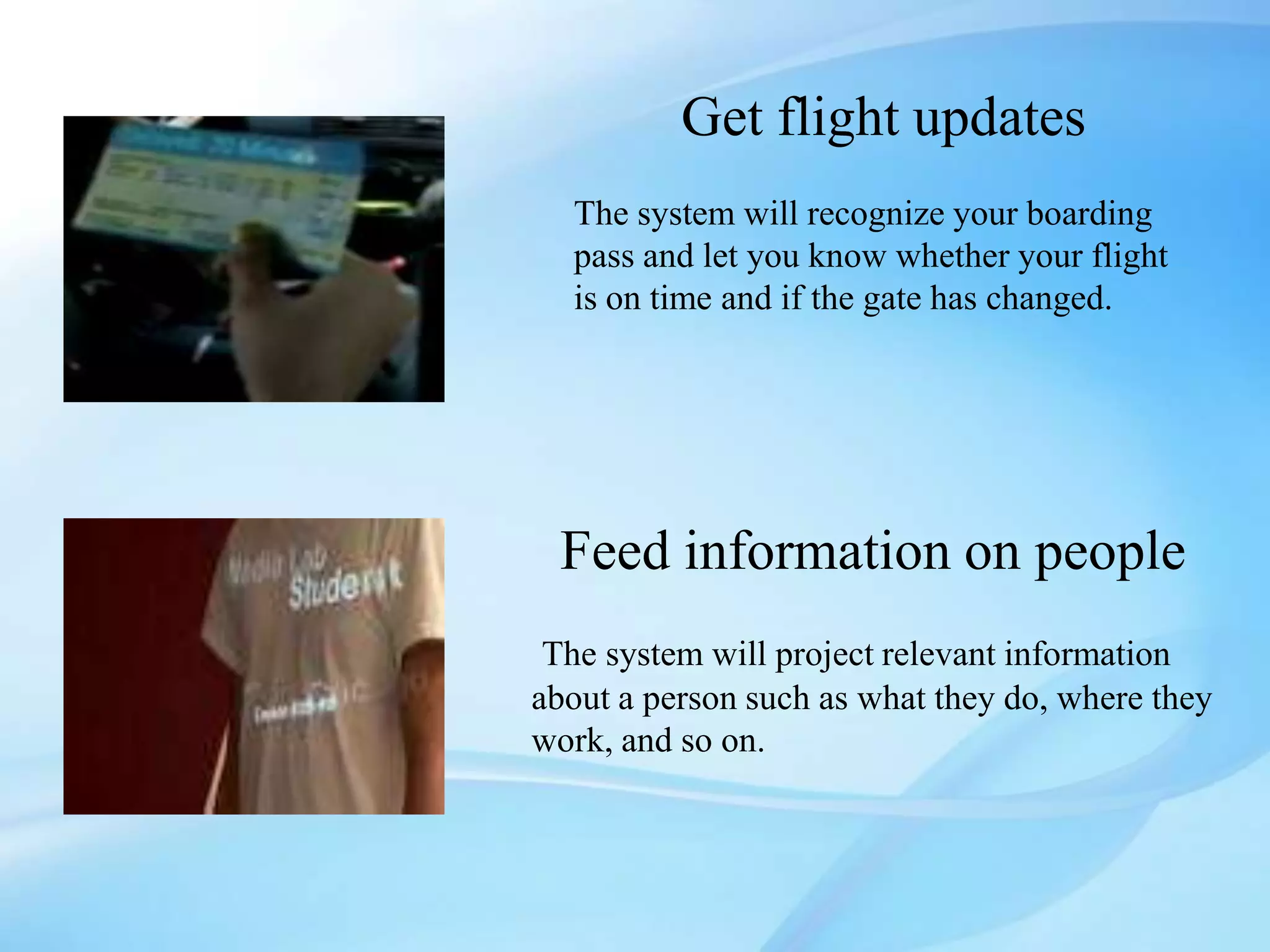 Get flight updates
  The system will recognize your boarding
  pass and let you know whether your flight
  is on time and if the gate has changed.




 Feed information on people
 The system will project relevant information
about a person such as what they do, where they
work, and so on.
 