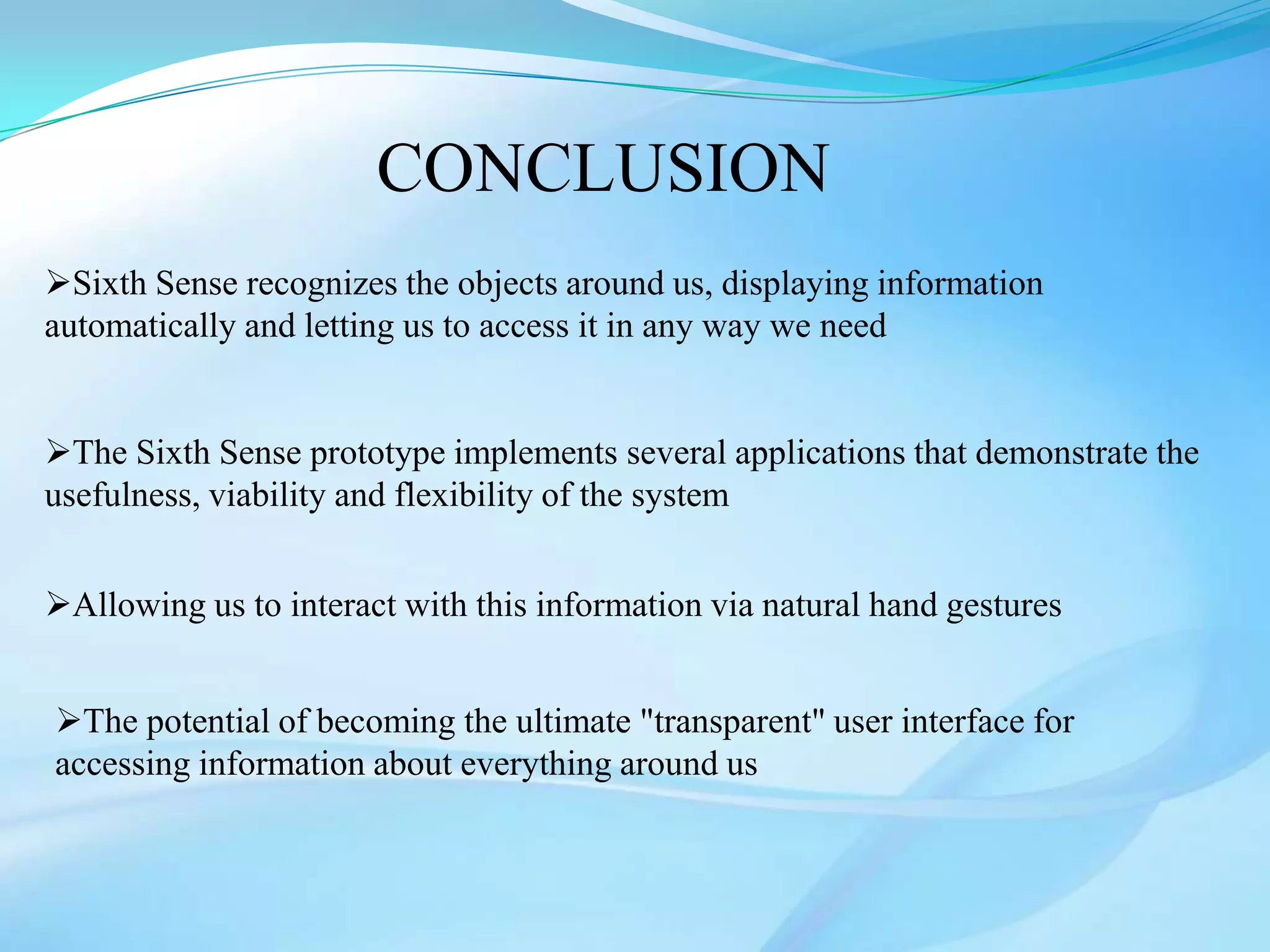CONCLUSION
Sixth Sense recognizes the objects around us, displaying information
automatically and letting us to access it in any way we need


The Sixth Sense prototype implements several applications that demonstrate the
usefulness, viability and flexibility of the system


Allowing us to interact with this information via natural hand gestures


The potential of becoming the ultimate "transparent" user interface for
accessing information about everything around us
 