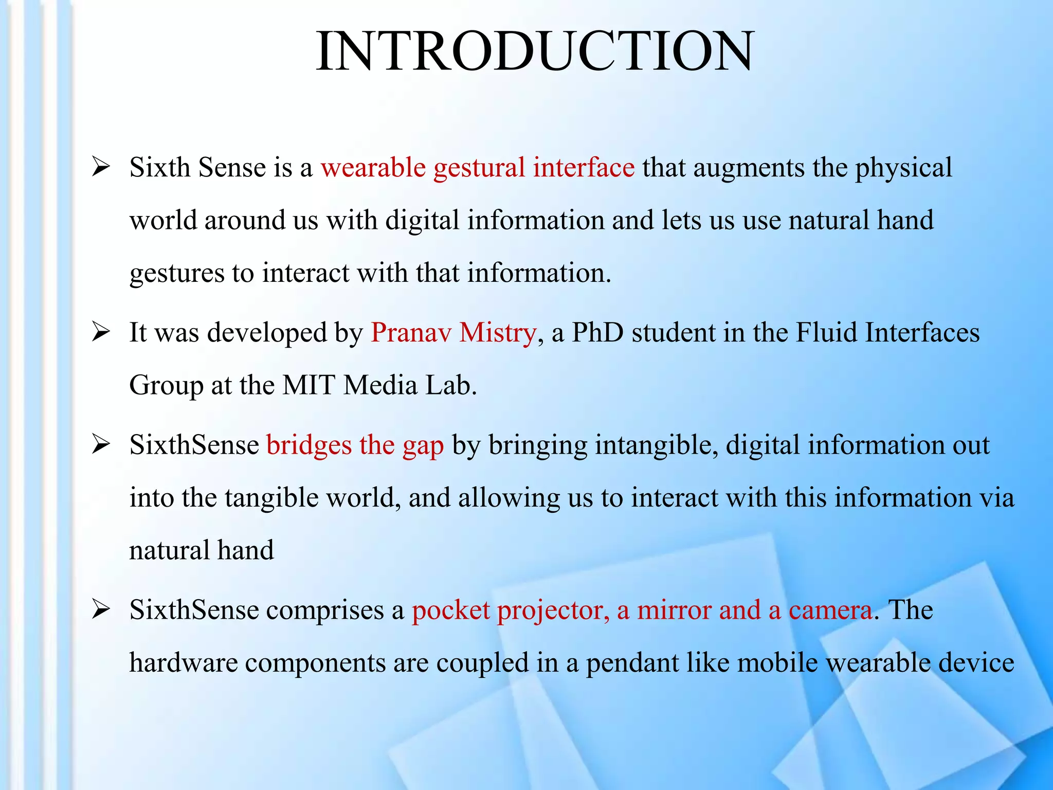 INTRODUCTION
 Sixth Sense is a wearable gestural interface that augments the physical
   world around us with digital information and lets us use natural hand
   gestures to interact with that information.

 It was developed by Pranav Mistry, a PhD student in the Fluid Interfaces
   Group at the MIT Media Lab.

 SixthSense bridges the gap by bringing intangible, digital information out
   into the tangible world, and allowing us to interact with this information via
   natural hand

 SixthSense comprises a pocket projector, a mirror and a camera. The
   hardware components are coupled in a pendant like mobile wearable device
 