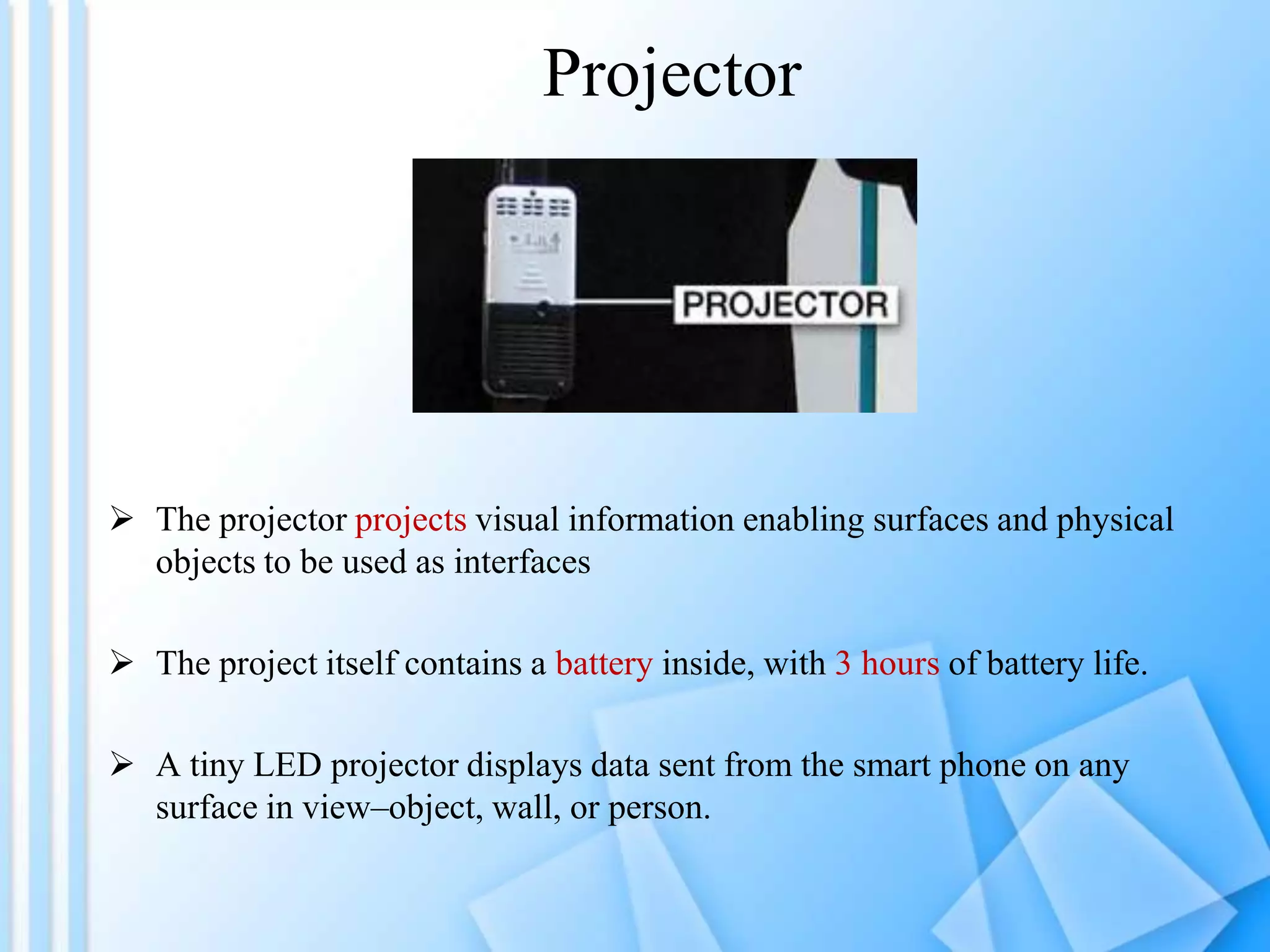 Projector




 The projector projects visual information enabling surfaces and physical
  objects to be used as interfaces

 The project itself contains a battery inside, with 3 hours of battery life.

 A tiny LED projector displays data sent from the smart phone on any
  surface in view–object, wall, or person.
 