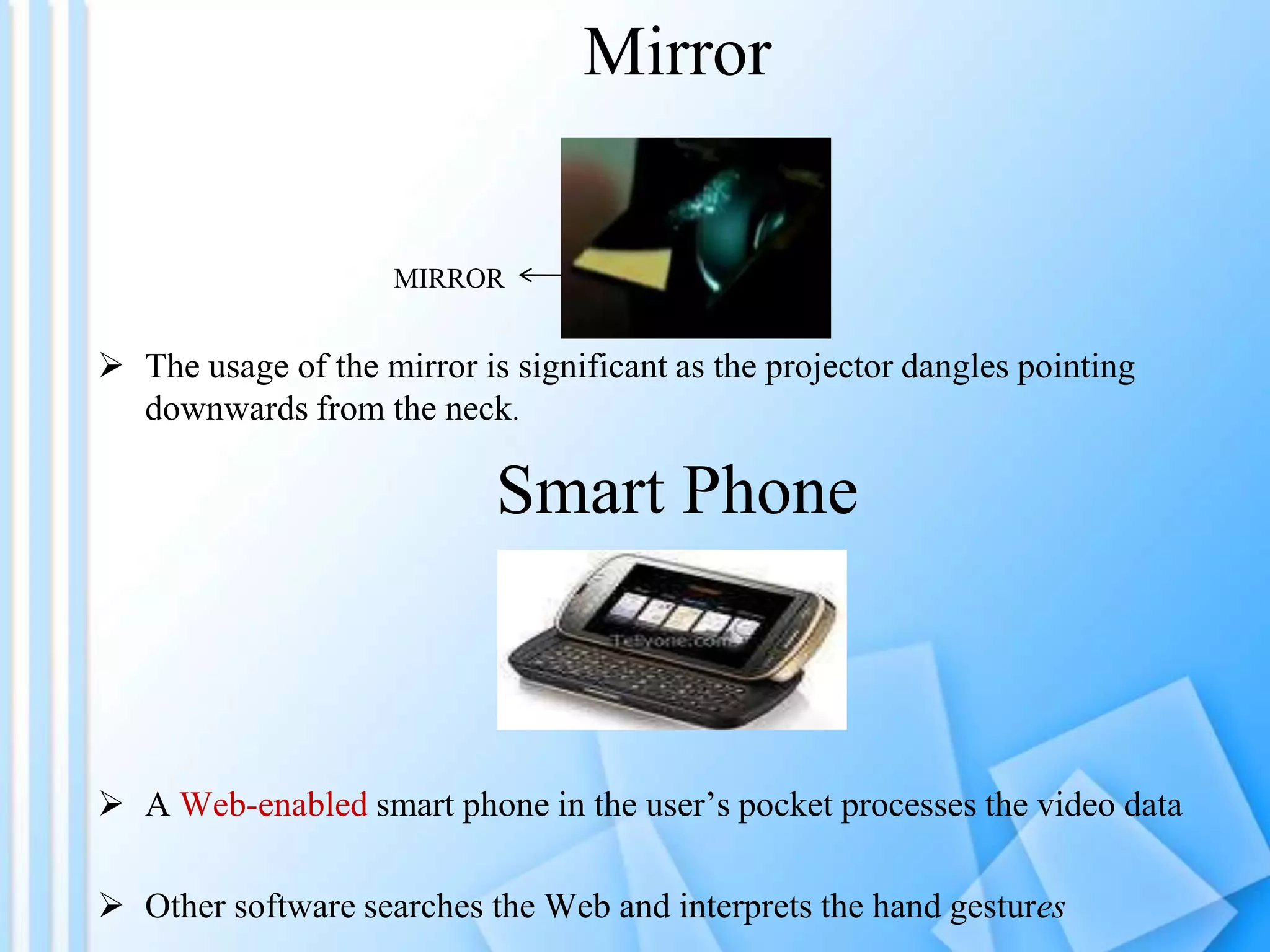 Mirror


                     MIRROR


 The usage of the mirror is significant as the projector dangles pointing
  downwards from the neck.

                            Smart Phone



 A Web-enabled smart phone in the user’s pocket processes the video data

 Other software searches the Web and interprets the hand gestures
 