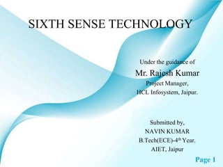 SIXTH SENSE TECHNOLOGY

               Under the guidance of
              Mr. Rajesh Kumar
                Project Manager,
              HCL Infosystem, Jaipur.



                  Submitted by,
                NAVIN KUMAR
              B.Tech(ECE)-4th Year.
                  AIET, Jaipur
                                       Page 1
 