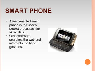 SMART PHONE
• A web enabled smart
  phone in the user’s
  pocket processes the
  video data.
• Other software
  searches the web and
  interprets the hand
  gestures.
 