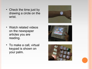 • Check the time just by
  drawing a circle on the
  wrist.


• Watch related videos
  on the newspaper
  articles you are
  reading.

• To make a call, virtual
  keypad is shown on
  your palm.
 