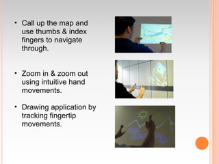 • Call up the map and
  use thumbs & index
  fingers to navigate
  through.


• Zoom in & zoom out
  using intuitive hand
  movements.

• Drawing application by
  tracking fingertip
  movements.
 