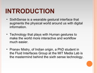 INTRODUCTION
• SixthSense is a wearable gestural interface that
  augments the physical world around us with digital
  information.

• Technology that plays with Human gestures to
  make the world more interactive and workflow
  much easier.

• Pranav Mistry, of Indian origin, a PhD student in
  the Fluid Interfaces Group at the MIT Media Lab is
  the mastermind behind the sixth sense technology.
 