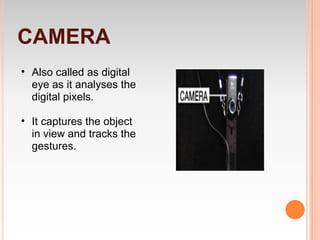 CAMERA
• Also called as digital
  eye as it analyses the
  digital pixels.

• It captures the object
  in view and tracks the
  gestures.
 