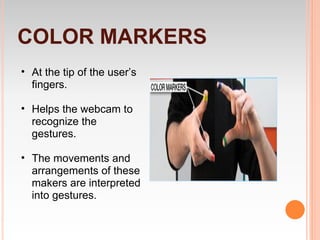 COLOR MARKERS
• At the tip of the user’s
  fingers.

• Helps the webcam to
  recognize the
  gestures.

• The movements and
  arrangements of these
  makers are interpreted
  into gestures.
 