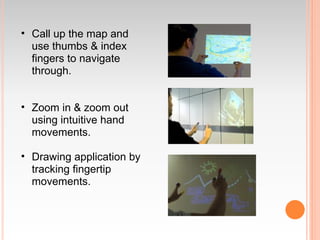 • Call up the map and
  use thumbs & index
  fingers to navigate
  through.


• Zoom in & zoom out
  using intuitive hand
  movements.

• Drawing application by
  tracking fingertip
  movements.
 