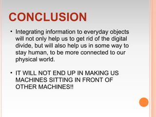 CONCLUSION
• Integrating information to everyday objects
  will not only help us to get rid of the digital
  divide, but will also help us in some way to
  stay human, to be more connected to our
  physical world.

• IT WILL NOT END UP IN MAKING US
  MACHINES SITTING IN FRONT OF
  OTHER MACHINES!!
 