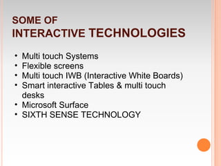 SOME OF
INTERACTIVE TECHNOLOGIES
• Multi touch Systems
• Flexible screens
• Multi touch IWB (Interactive White Boards)
• Smart interactive Tables & multi touch
  desks
• Microsoft Surface
• SIXTH SENSE TECHNOLOGY
 