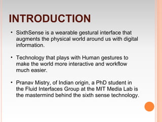 INTRODUCTION
• SixthSense is a wearable gestural interface that
  augments the physical world around us with digital
  information.

• Technology that plays with Human gestures to
  make the world more interactive and workflow
  much easier.

• Pranav Mistry, of Indian origin, a PhD student in
  the Fluid Interfaces Group at the MIT Media Lab is
  the mastermind behind the sixth sense technology.
 