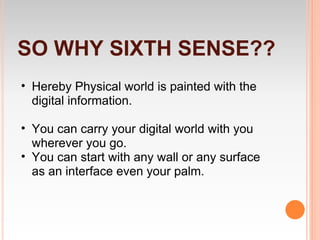 SO WHY SIXTH SENSE??
• Hereby Physical world is painted with the
  digital information.

• You can carry your digital world with you
  wherever you go.
• You can start with any wall or any surface
  as an interface even your palm.
 