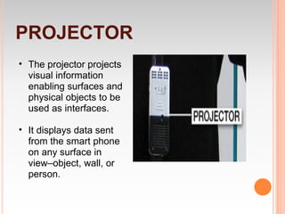 PROJECTOR
• The projector projects
  visual information
  enabling surfaces and
  physical objects to be
  used as interfaces.

• It displays data sent
  from the smart phone
  on any surface in
  view–object, wall, or
  person.
 
