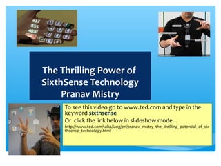 The Thrilling Power of
SixthSense Technology
Pranav Mistry
To see this video go to www.ted.com and type in the
keyword sixthsense
Or click the link below in slideshow mode…
http://www.ted.com/talks/lang/en/pranav_mistry_the_thrilling_potential_of_six
thsense_technology.html
 