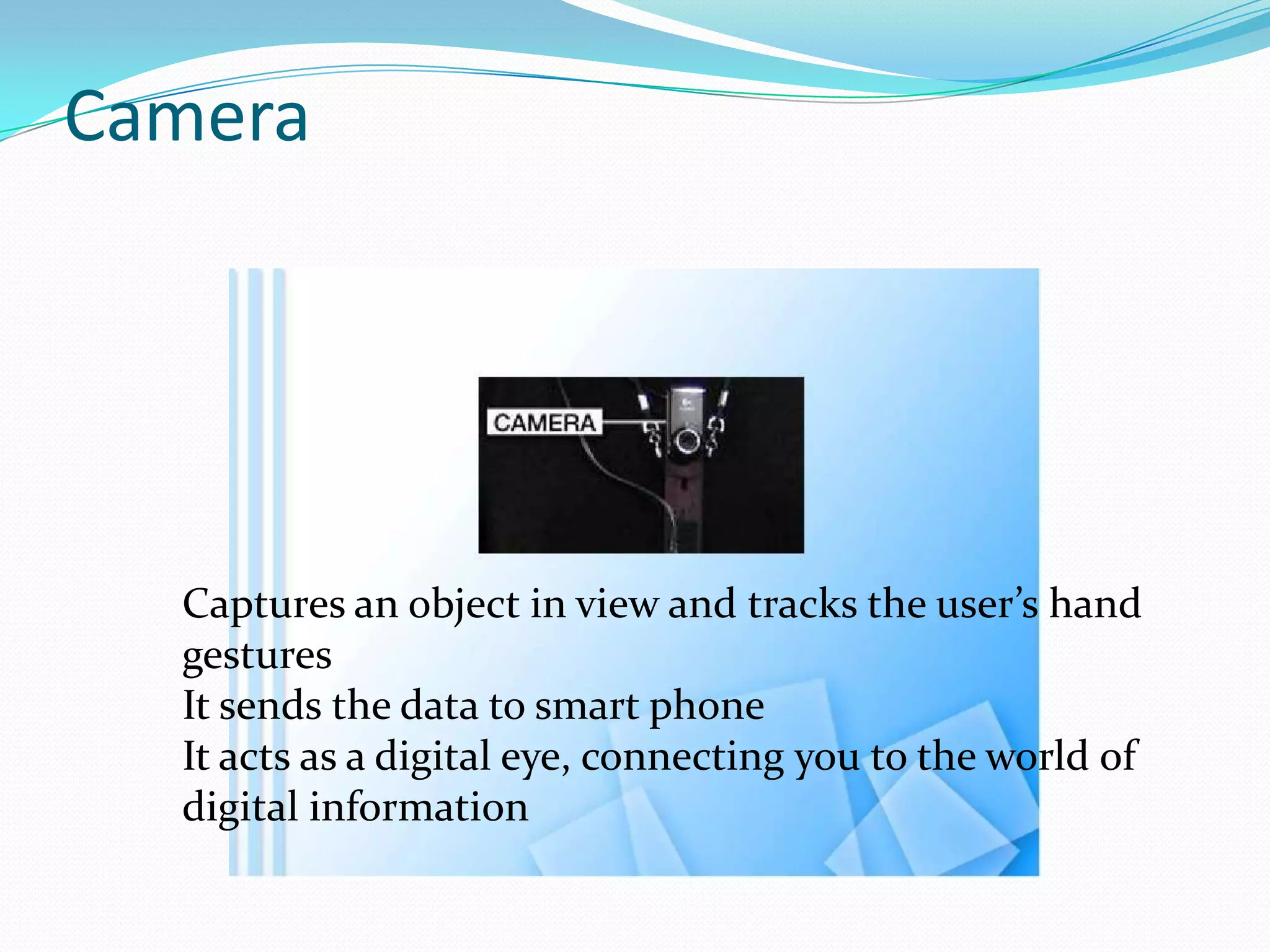 Camera
Captures an object in view and tracks the user’s hand
gestures
It sends the data to smart phone
It acts as a digital eye, connecting you to the world of
digital information
 