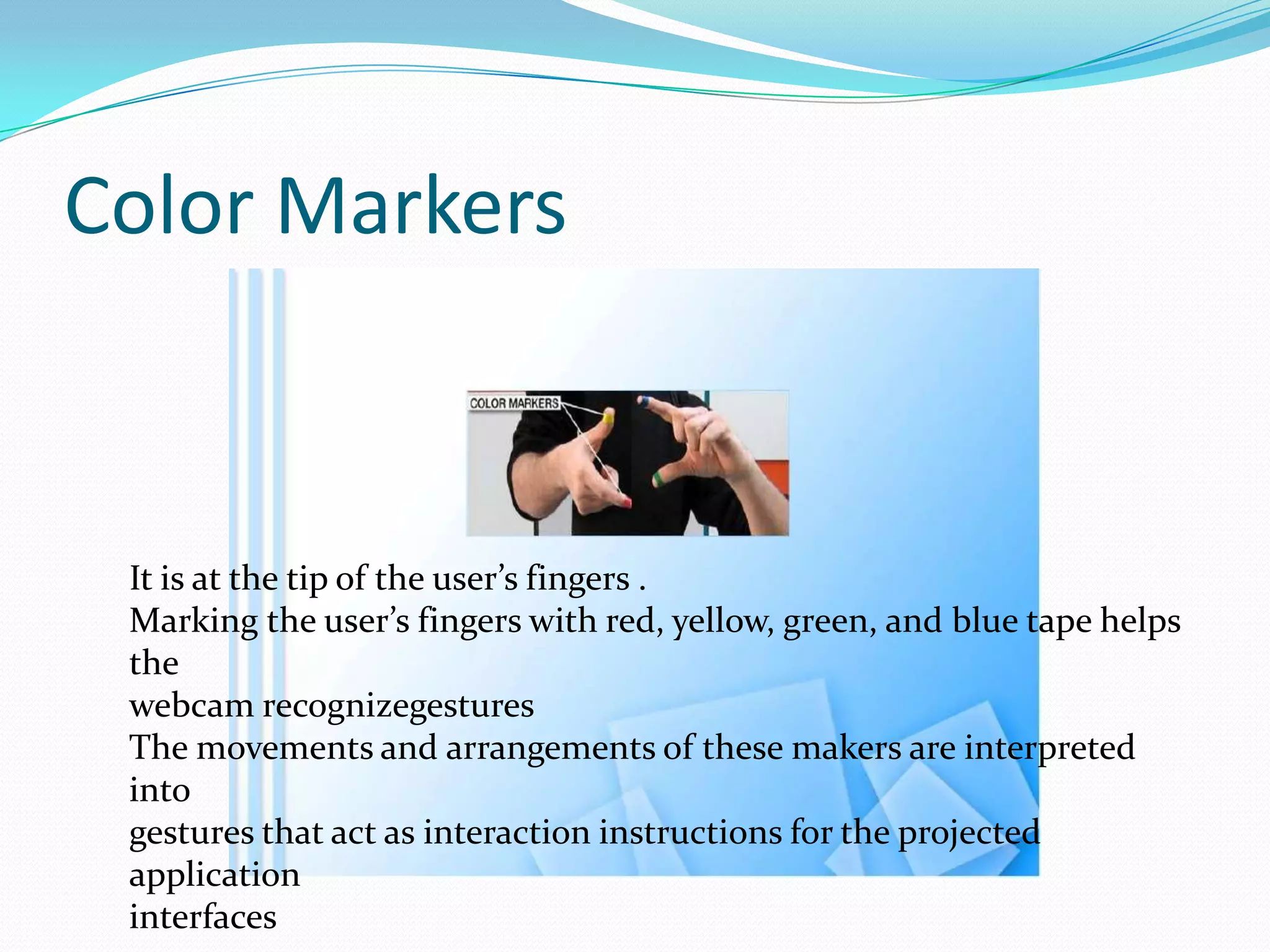 Color Markers
It is at the tip of the user’s fingers .
Marking the user’s fingers with red, yellow, green, and blue tape helps
the
webcam recognizegestures
The movements and arrangements of these makers are interpreted
into
gestures that act as interaction instructions for the projected
application
interfaces
 