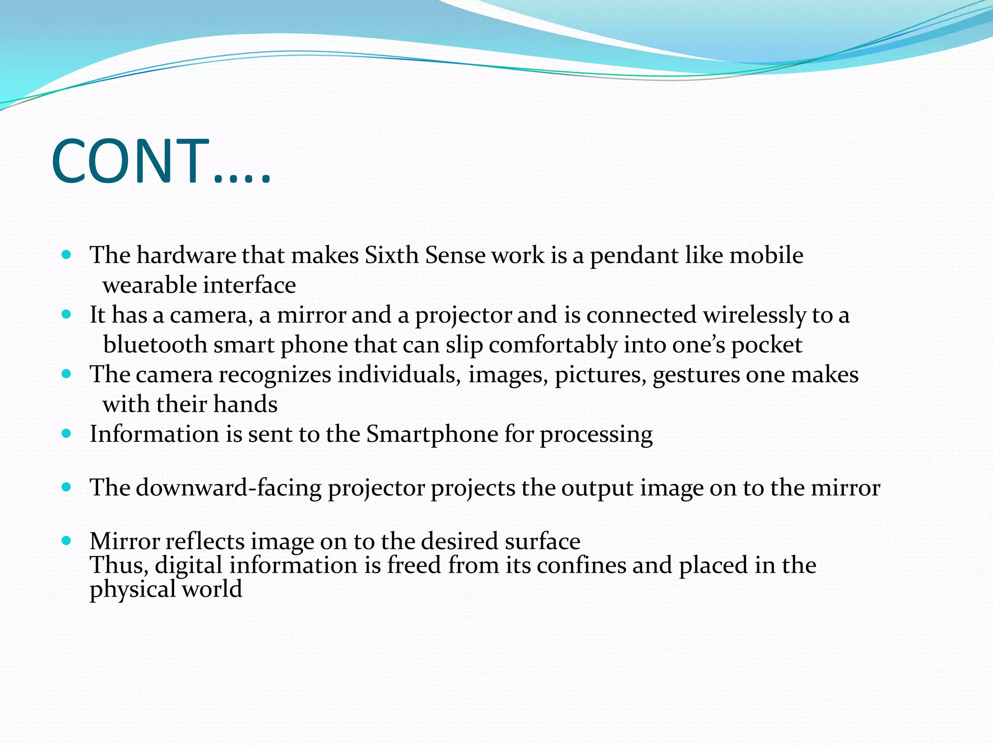 CONT….
 The hardware that makes Sixth Sense work is a pendant like mobile
wearable interface
 It has a camera, a mirror and a projector and is connected wirelessly to a
bluetooth smart phone that can slip comfortably into one’s pocket
 The camera recognizes individuals, images, pictures, gestures one makes
with their hands
 Information is sent to the Smartphone for processing
 The downward-facing projector projects the output image on to the mirror
 Mirror reflects image on to the desired surface
Thus, digital information is freed from its confines and placed in the
physical world
 