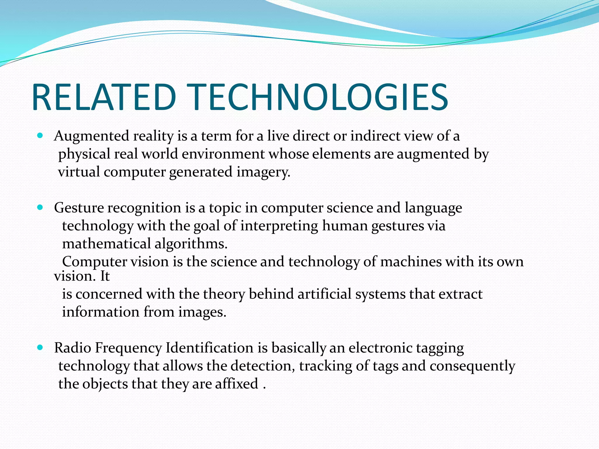 RELATED TECHNOLOGIES
 Augmented reality is a term for a live direct or indirect view of a
physical real world environment whose elements are augmented by
virtual computer generated imagery.
 Gesture recognition is a topic in computer science and language
technology with the goal of interpreting human gestures via
mathematical algorithms.
Computer vision is the science and technology of machines with its own
vision. It
is concerned with the theory behind artificial systems that extract
information from images.
 Radio Frequency Identification is basically an electronic tagging
technology that allows the detection, tracking of tags and consequently
the objects that they are affixed .
 