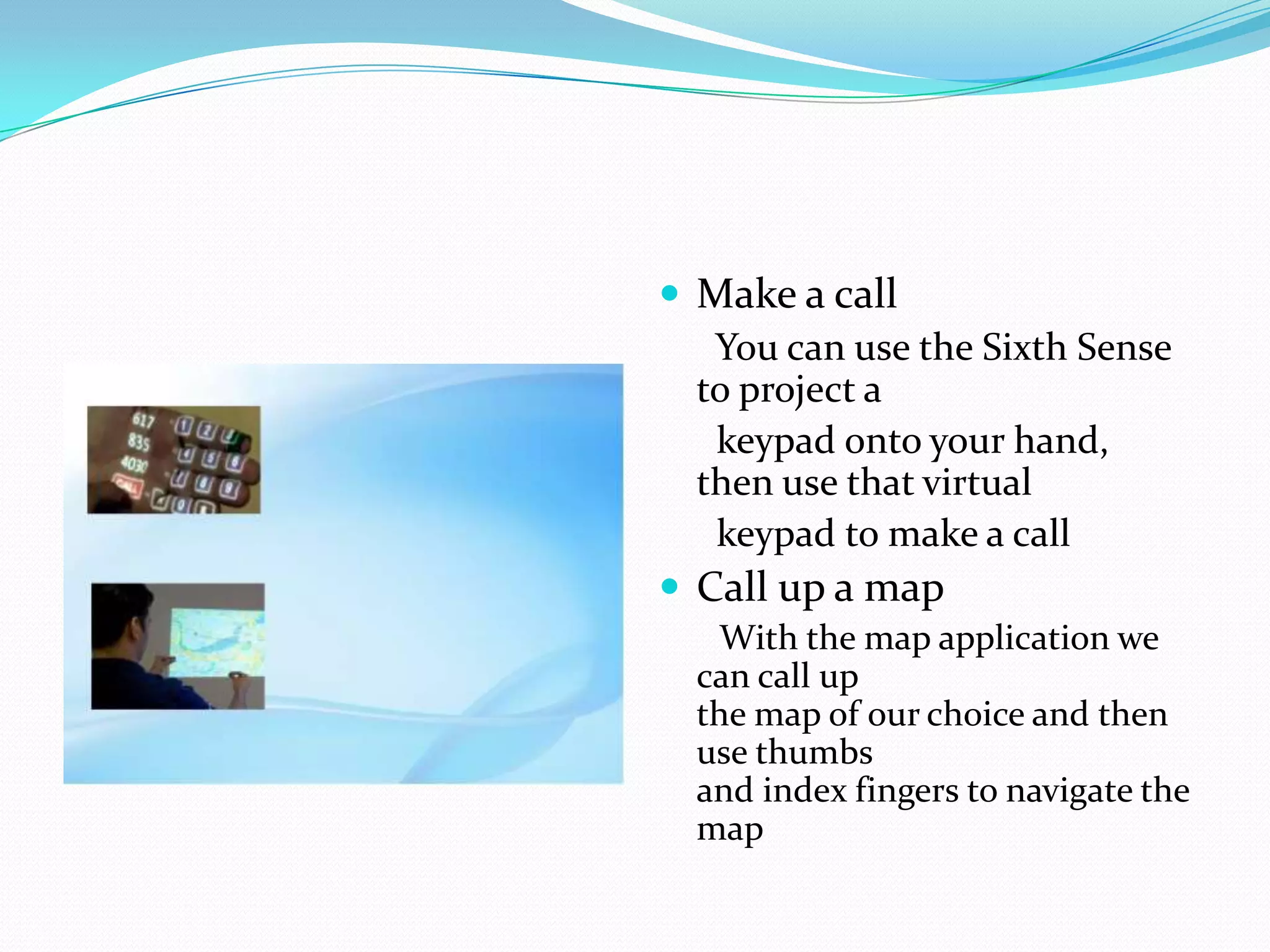  Make a call
You can use the Sixth Sense
to project a
keypad onto your hand,
then use that virtual
keypad to make a call
 Call up a map
With the map application we
can call up
the map of our choice and then
use thumbs
and index fingers to navigate the
map
 
