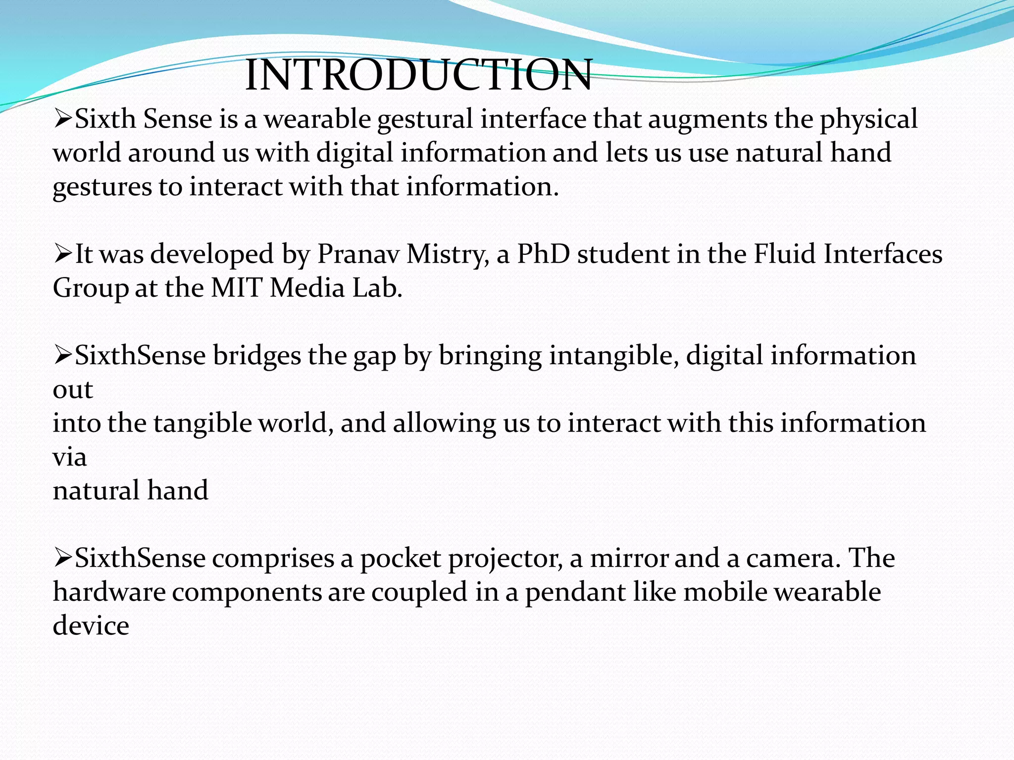 INTRODUCTION
Sixth Sense is a wearable gestural interface that augments the physical
world around us with digital information and lets us use natural hand
gestures to interact with that information.
It was developed by Pranav Mistry, a PhD student in the Fluid Interfaces
Group at the MIT Media Lab.
SixthSense bridges the gap by bringing intangible, digital information
out
into the tangible world, and allowing us to interact with this information
via
natural hand
SixthSense comprises a pocket projector, a mirror and a camera. The
hardware components are coupled in a pendant like mobile wearable
device
 
