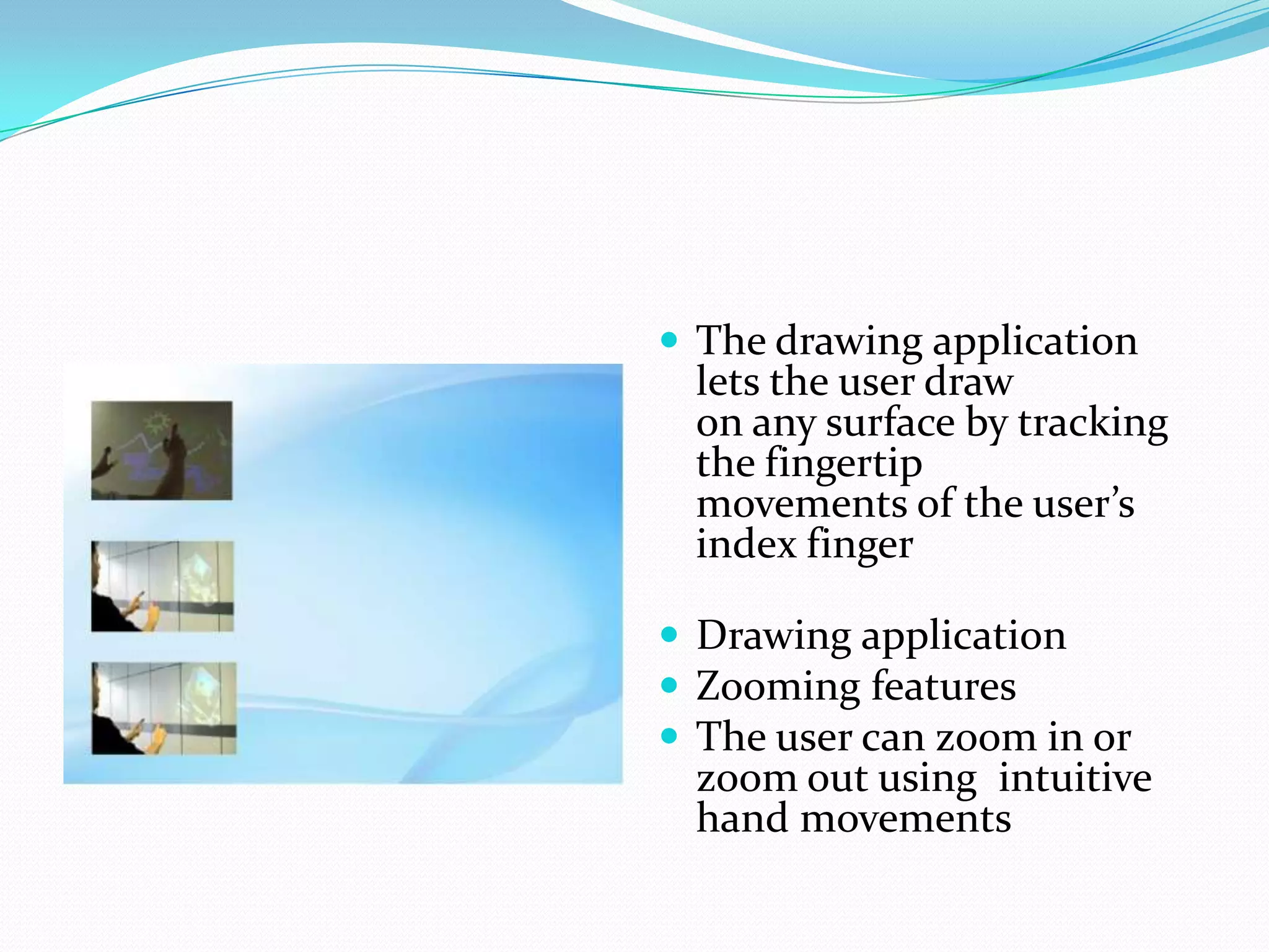  The drawing application
lets the user draw
on any surface by tracking
the fingertip
movements of the user’s
index finger
 Drawing application
 Zooming features
 The user can zoom in or
zoom out using intuitive
hand movements
 